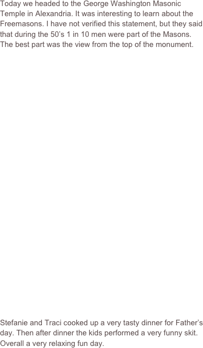 Today we headed to the George Washington Masonic Temple in Alexandria. It was interesting to learn about the Freemasons. I have not verified this statement, but they said that during the 50’s 1 in 10 men were part of the Masons. The best part was the view from the top of the monument.


























Stefanie and Traci cooked up a very tasty dinner for Father’s day. Then after dinner the kids performed a very funny skit. Overall a very relaxing fun day.
